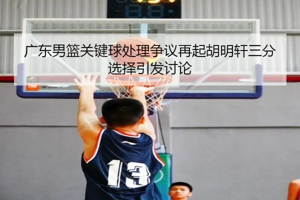 广东男篮关键球处理争议再起胡明轩三分选择引发讨论